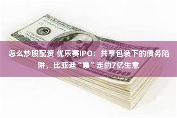 怎么炒股配资 优乐赛IPO：共享包装下的债务陷阱，比亚迪“票”走的7亿生意