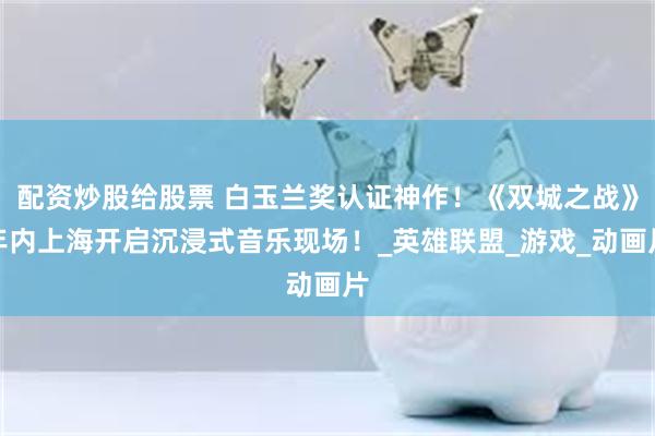 配资炒股给股票 白玉兰奖认证神作！《双城之战》年内上海开启沉浸式音乐现场！_英雄联盟_游戏_动画片