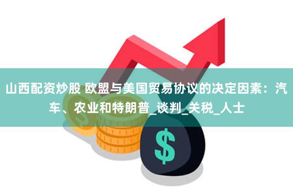 山西配资炒股 欧盟与美国贸易协议的决定因素：汽车、农业和特朗普_谈判_关税_人士