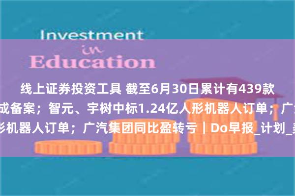 线上证券投资工具 截至6月30日累计有439款生成式人工智能服务完成备案；智元、宇树中标1.24亿人形机器人订单；广汽集团同比盈转亏｜Do早报_计划_美国务院