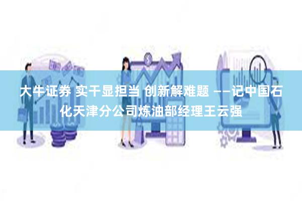 大牛证券 实干显担当 创新解难题 ——记中国石化天津分公司炼油部经理王云强