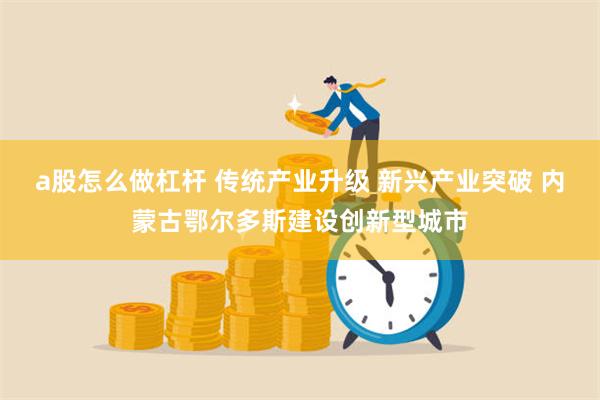 a股怎么做杠杆 传统产业升级 新兴产业突破 内蒙古鄂尔多斯建设创新型城市