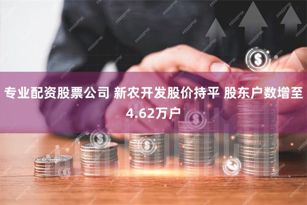 专业配资股票公司 新农开发股价持平 股东户数增至4.62万户