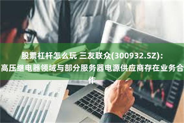 股票杠杆怎么玩 三友联众(300932.SZ)：在高压继电器领域与部分服务器电源供应商存在业务合作