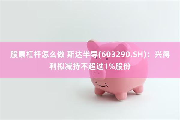 股票杠杆怎么做 斯达半导(603290.SH)：兴得利拟减持不超过1%股份
