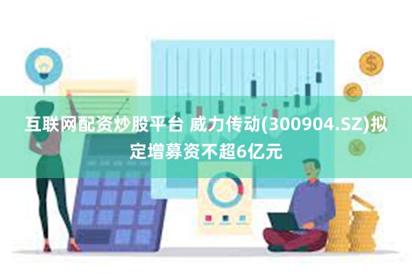 互联网配资炒股平台 威力传动(300904.SZ)拟定增募资不超6亿元