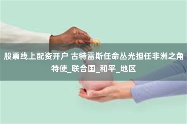股票线上配资开户 古特雷斯任命丛光担任非洲之角特使_联合国_和平_地区
