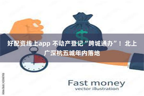 好配资线上app 不动产登记“跨城通办”！北上广深杭五城年内落地