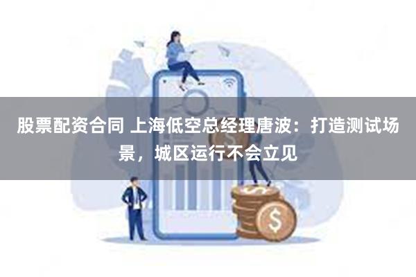 股票配资合同 上海低空总经理唐波：打造测试场景，城区运行不会立见