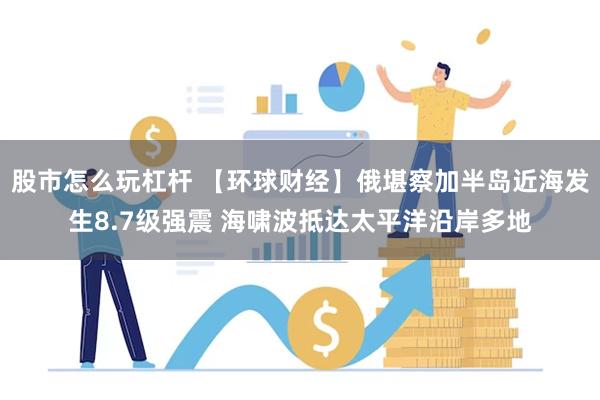 股市怎么玩杠杆 【环球财经】俄堪察加半岛近海发生8.7级强震 海啸波抵达太平洋沿岸多地