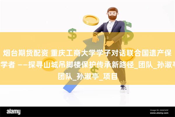 烟台期货配资 重庆工商大学学子对话联合国遗产保护机构学者 ——探寻山城吊脚楼保护传承新路径_团队_孙淑亭_项目