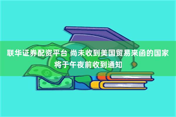 联华证券配资平台 尚未收到美国贸易来函的国家将于午夜前收到通知