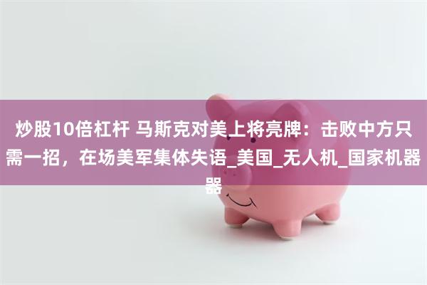 炒股10倍杠杆 马斯克对美上将亮牌：击败中方只需一招，在场美军集体失语_美国_无人机_国家机器
