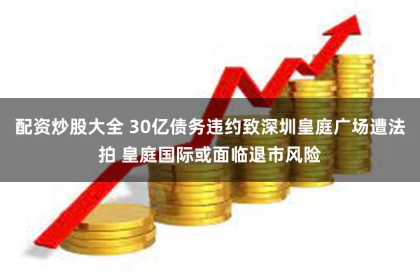 配资炒股大全 30亿债务违约致深圳皇庭广场遭法拍 皇庭国际或面临退市风险
