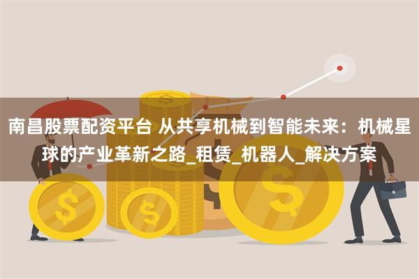 南昌股票配资平台 从共享机械到智能未来：机械星球的产业革新之路_租赁_机器人_解决方案