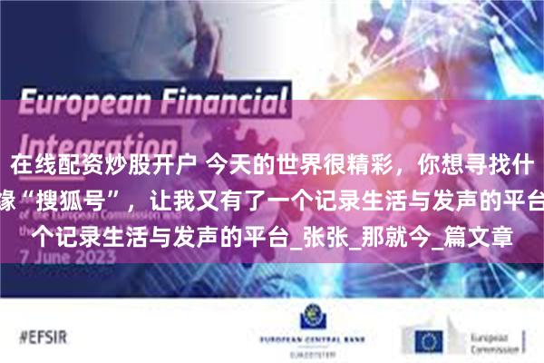 在线配资炒股开户 今天的世界很精彩，你想寻找什么就能发现什么——结缘“搜狐号”，让我又有了一个记录生活与发声的平台_张张_那就今_篇文章