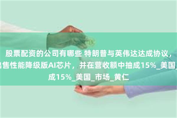 股票配资的公司有哪些 特朗普与英伟达达成协议，仅向我国出售性能降级版AI芯片，并在营收额中抽成15%_美国_市场_黄仁