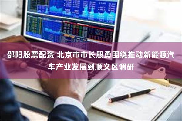 邵阳股票配资 北京市市长殷勇围绕推动新能源汽车产业发展到顺义区调研