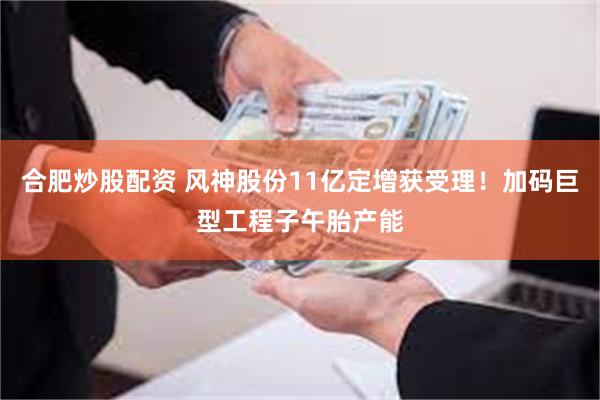 合肥炒股配资 风神股份11亿定增获受理！加码巨型工程子午胎产能