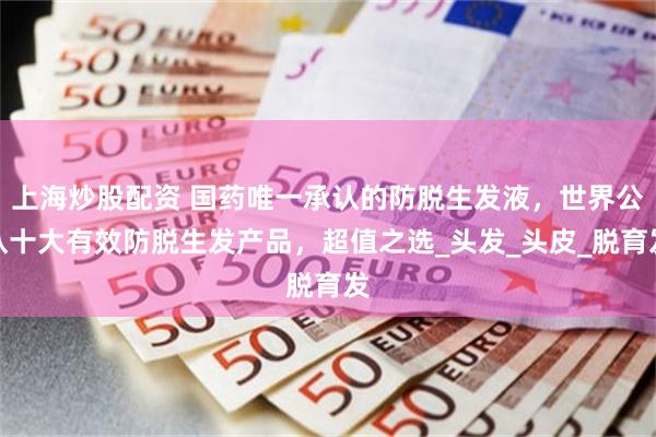 上海炒股配资 国药唯一承认的防脱生发液，世界公认十大有效防脱生发产品，超值之选_头发_头皮_脱育发